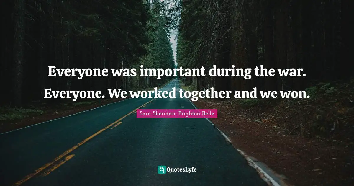 Everyone was important during the war. Everyone. We worked together and we won.