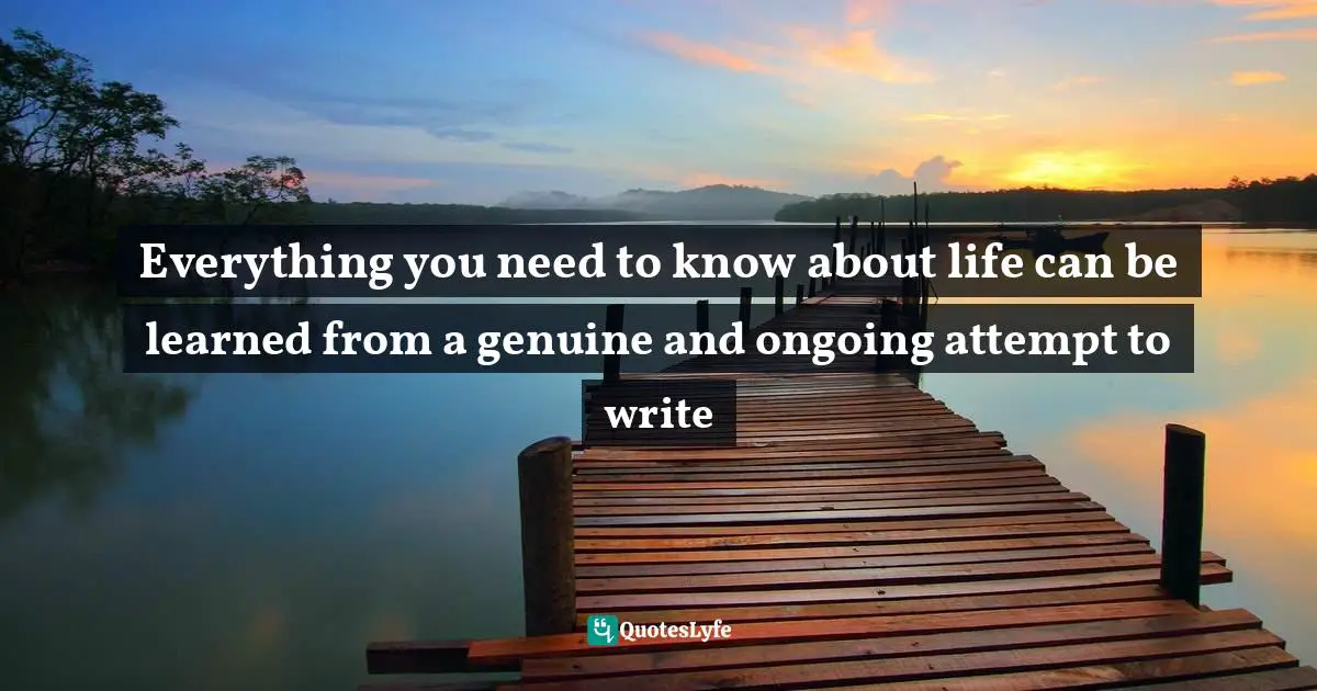 Writing Process Quotes: "Everything you need to know about life can be learned from a genuine and ongoing attempt to write"