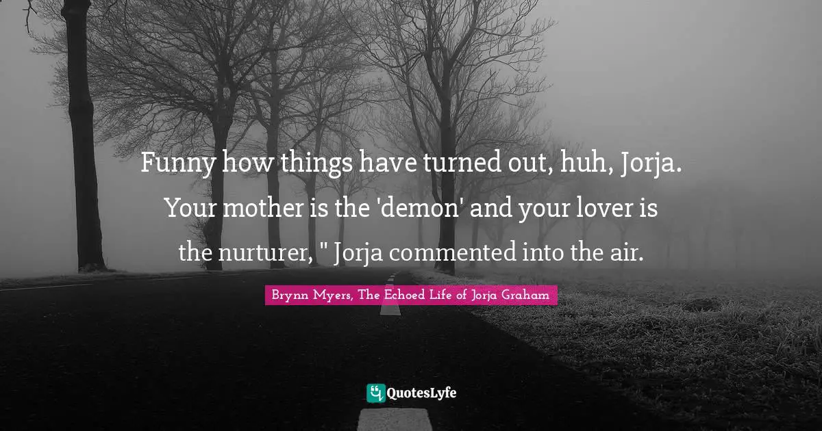 Funny how things have turned out, huh, Jorja. Your mother is the 'demon' and your lover is the nurturer, " Jorja commented into the air.
