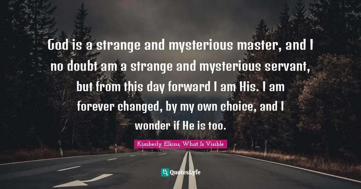 Kimberly Elkins, What Is Visible Quotes: "God is a strange and mysterious master, and I no doubt am a strange and mysterious servant, but from this day forward I am His. I am forever changed, by my own choice, and I wonder if He is too."