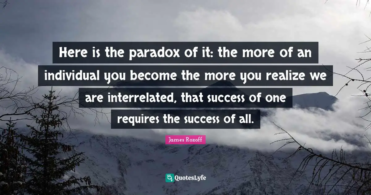 Here is the paradox of it: the more of an individual you become the more you realize we are interrelated, that success of one requires the success of all.