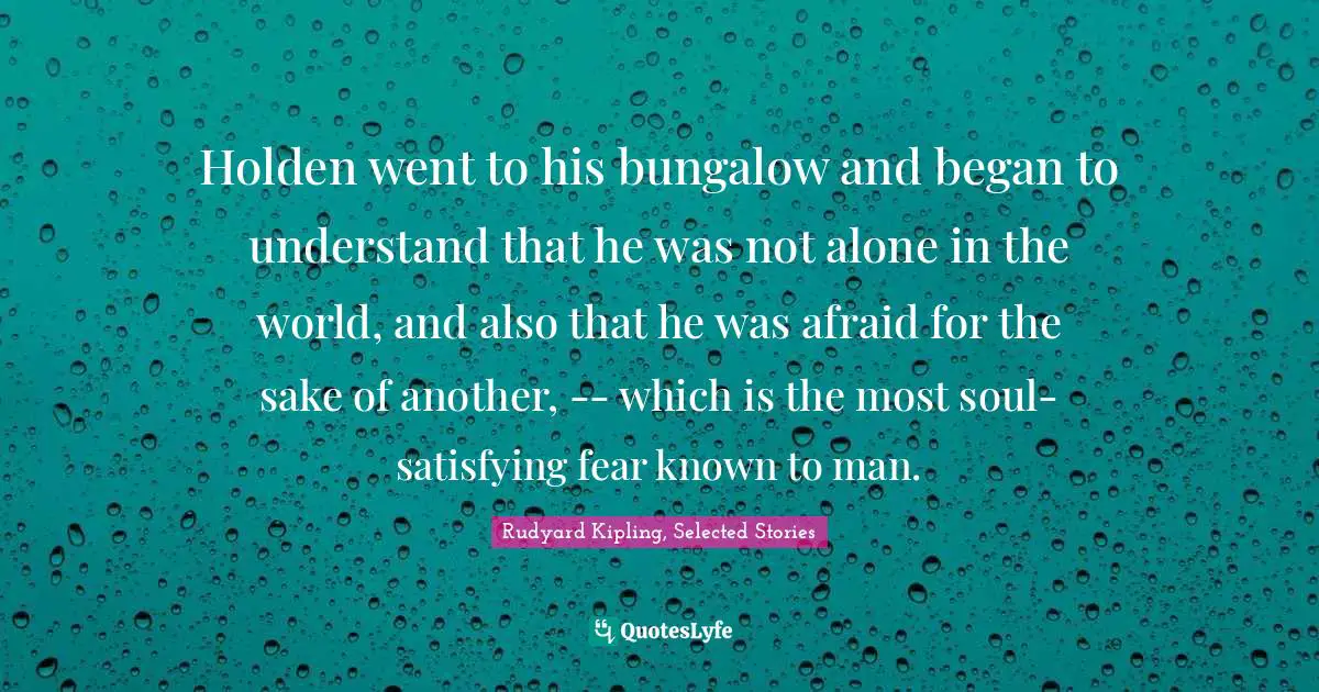 Holden went to his bungalow and began to understand that he was not alone in the world, and also that he was afraid for the sake of another, -- which is the most soul-satisfying fear known to man.