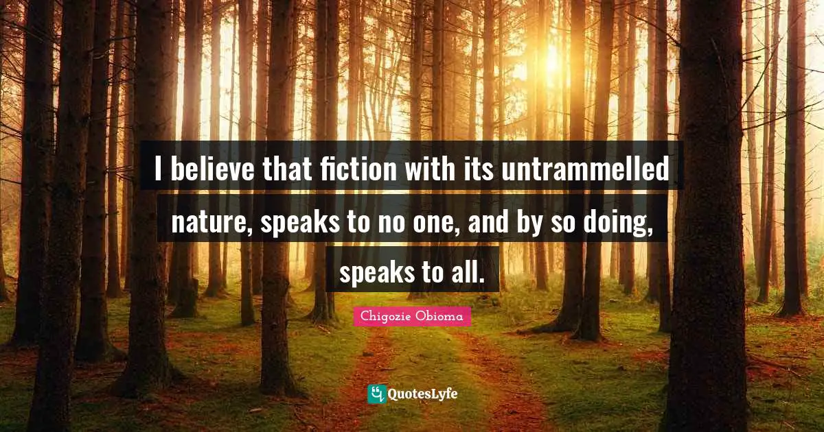 I believe that fiction with its untrammelled nature, speaks to no one, and by so doing, speaks to all.