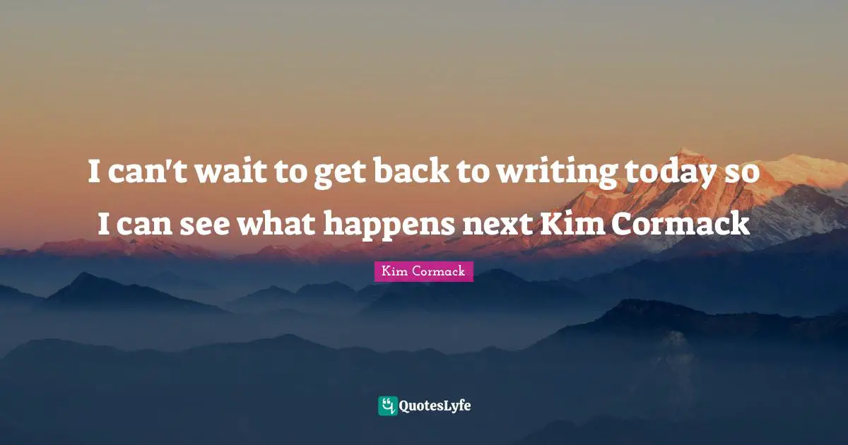 I can't wait to get back to writing today so I can see what happens next Kim Cormack