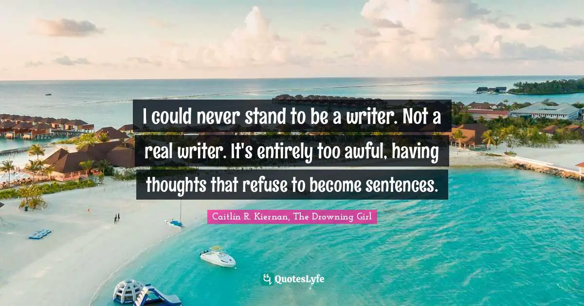 I could never stand to be a writer. Not a real writer. It's entirely too awful, having thoughts that refuse to become sentences.