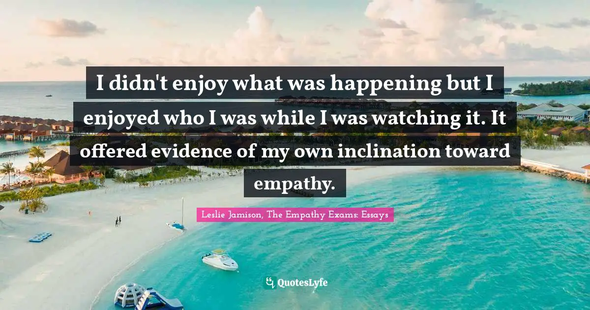 I didn't enjoy what was happening but I enjoyed who I was while I was watching it. It offered evidence of my own inclination toward empathy.