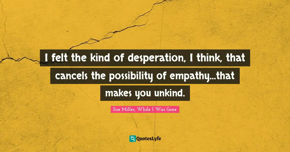 I felt the kind of desperation, I think, that cancels the possibility of empathy...that makes you unkind.