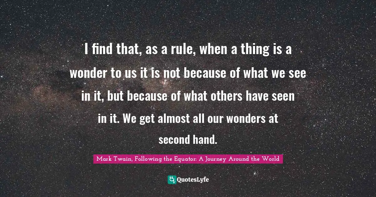 I find that, as a rule, when a thing is a wonder to us it is not because of what we see in it, but because of what others have seen in it. We get almost all our wonders at second hand.