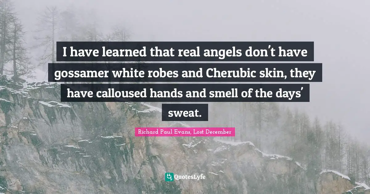 I have learned that real angels don't have gossamer white robes and Cherubic skin, they have calloused hands and smell of the days' sweat.