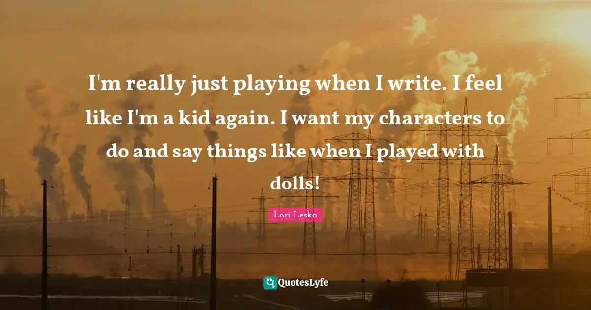 I'm really just playing when I write. I feel like I'm a kid again. I want my characters to do and say things like when I played with dolls!