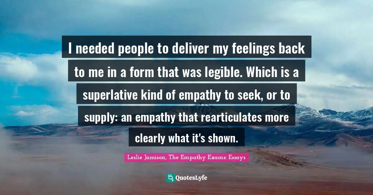 I needed people to deliver my feelings back to me in a form that was legible. Which is a superlative kind of empathy to seek, or to supply: an empathy that rearticulates more clearly what it's shown.