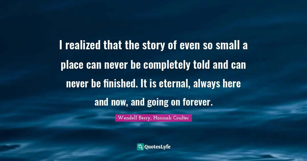 I realized that the story of even so small a place can never be completely told and can never be finished. It is eternal, always here and now, and going on forever.