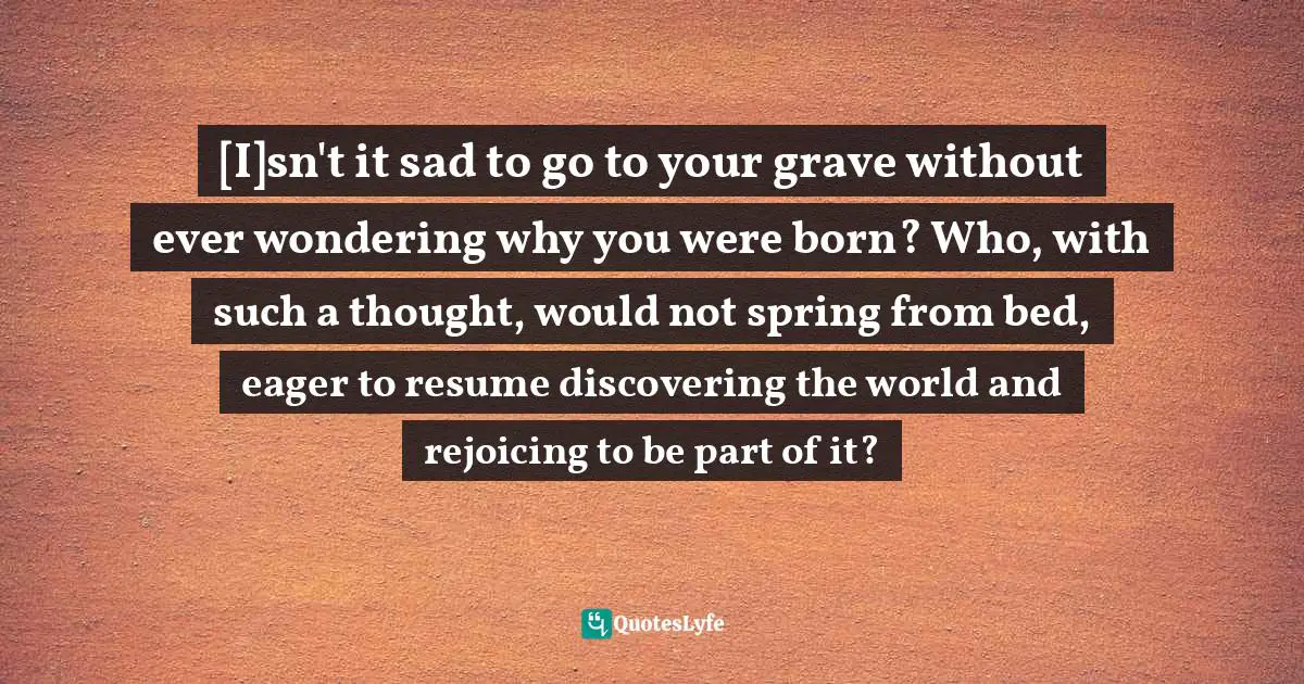[I]sn't it sad to go to your grave without ever wondering why you were born? Who, with such a thought, would not spring from bed, eager to resume discovering the world and rejoicing to be part of it?