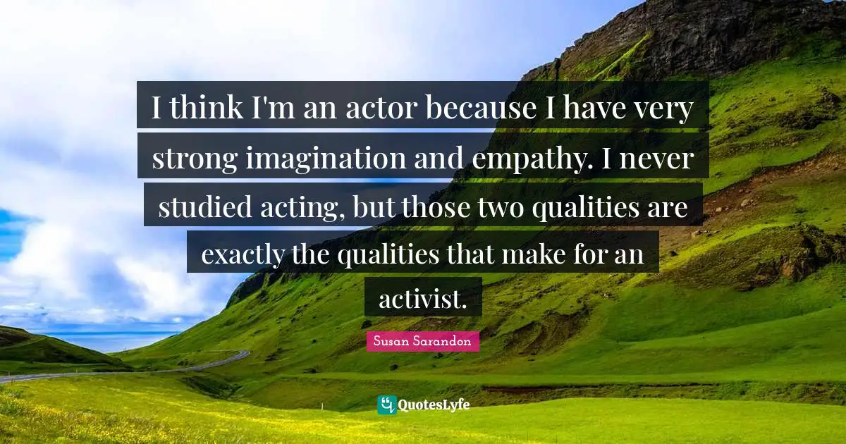 I think I'm an actor because I have very strong imagination and empathy. I never studied acting, but those two qualities are exactly the qualities that make for an activist.