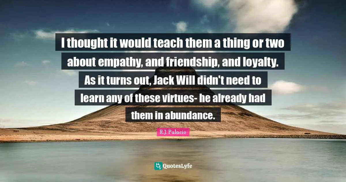 R.J. Palacio Quotes: "I thought it would teach them a thing or two about empathy, and friendship, and loyalty. As it turns out, Jack Will didn't need to learn any of these virtues- he already had them in abundance."