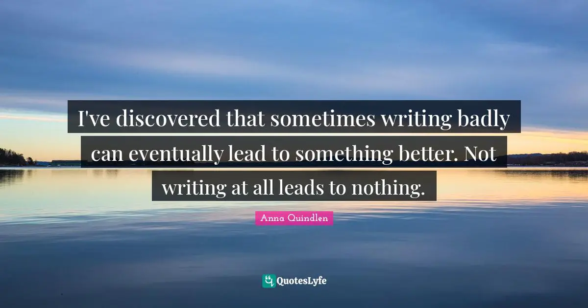 I've discovered that sometimes writing badly can eventually lead to something better. Not writing at all leads to nothing.