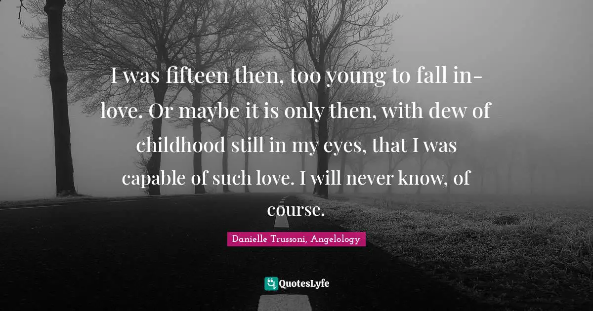 I was fifteen then, too young to fall in-love. Or maybe it is only then, with dew of childhood still in my eyes, that I was capable of such love. I will never know, of course.