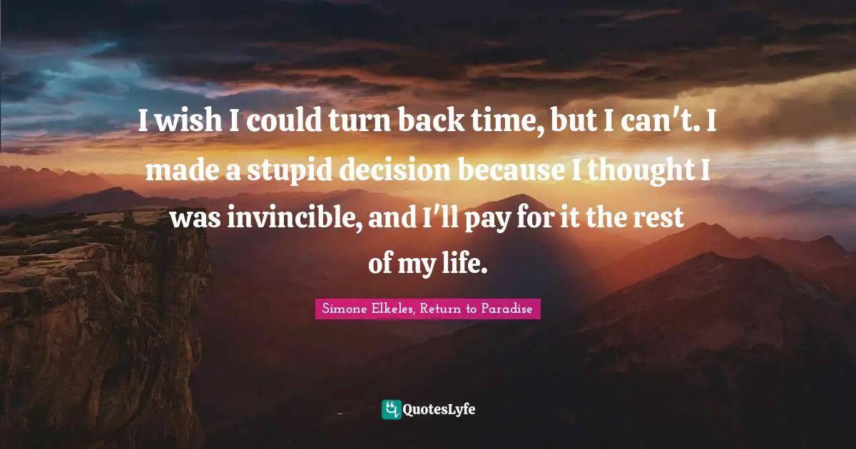 I wish I could turn back time, but I can't. I made a stupid decision because I thought I was invincible, and I'll pay for it the rest of my life.