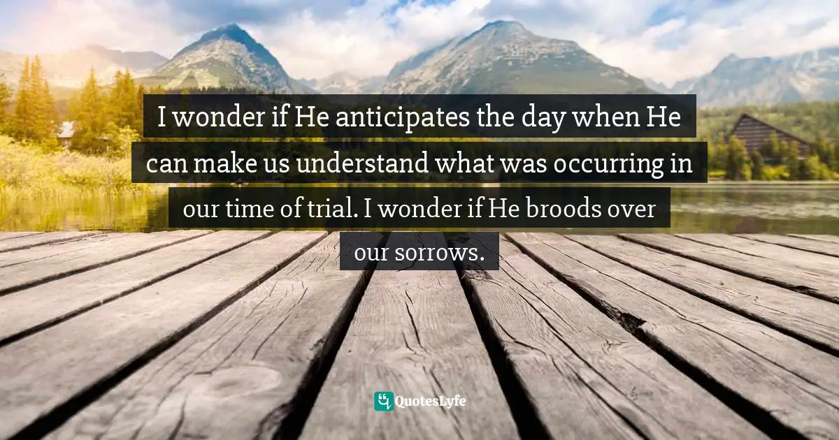 I wonder if He anticipates the day when He can make us understand what was occurring in our time of trial. I wonder if He broods over our sorrows.