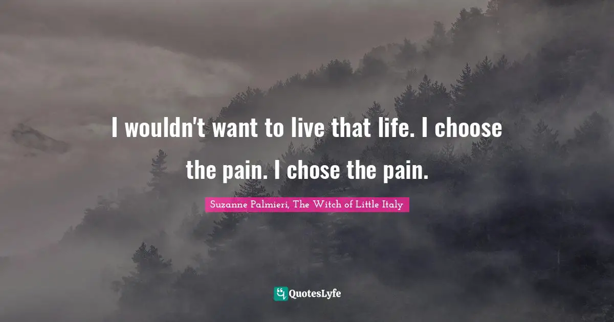 I wouldn't want to live that life. I choose the pain. I chose the pain.
