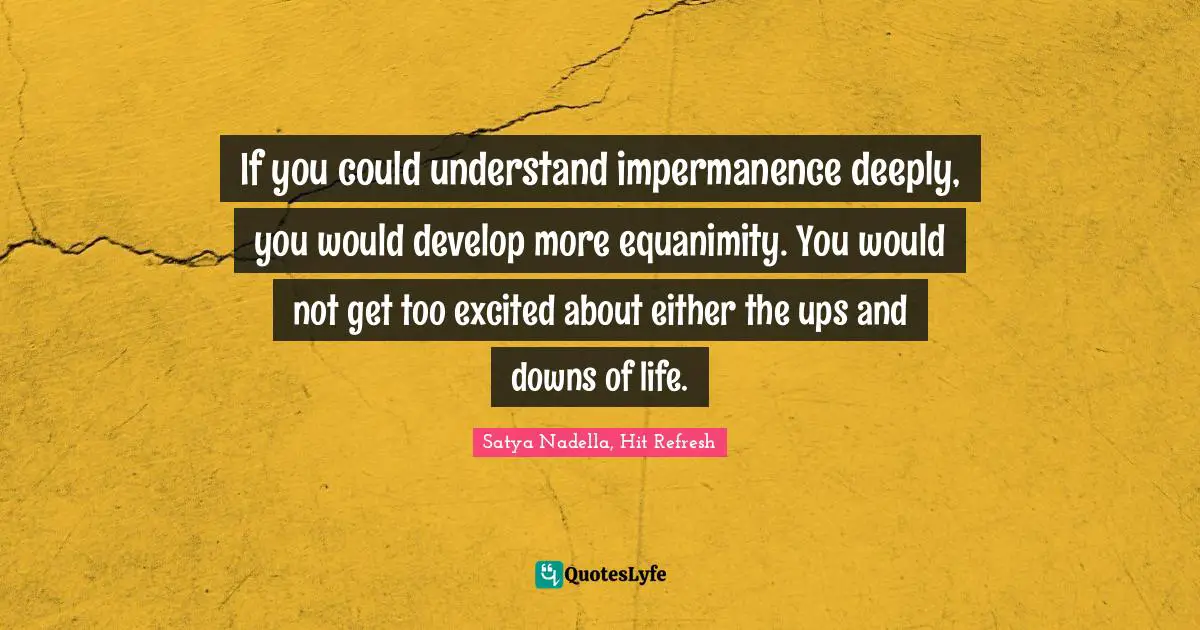 If you could understand impermanence deeply, you would develop more equanimity. You would not get too excited about either the ups and downs of life.