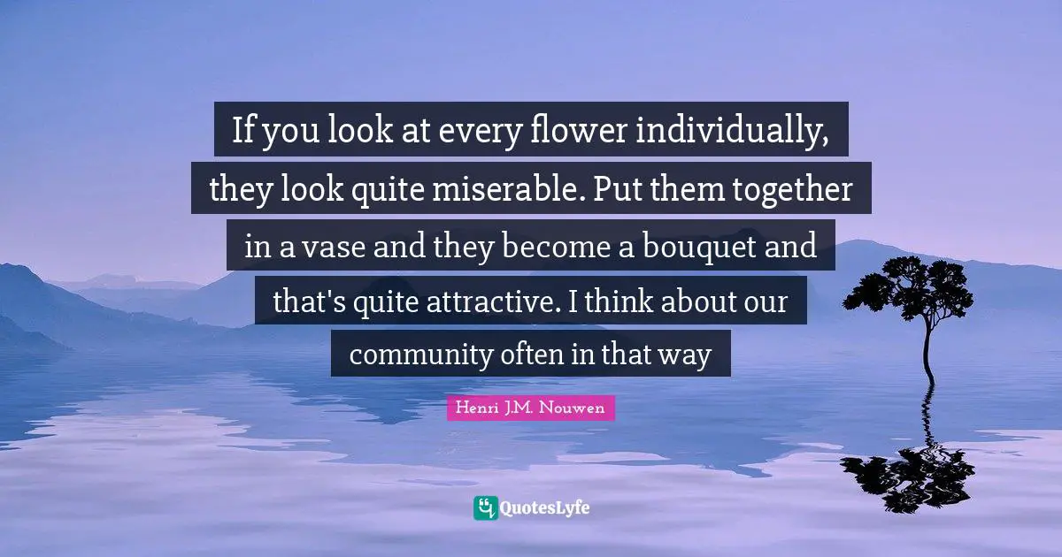 If you look at every flower individually, they look quite miserable. Put them together in a vase and they become a bouquet and that's quite attractive. I think about our community often in that way