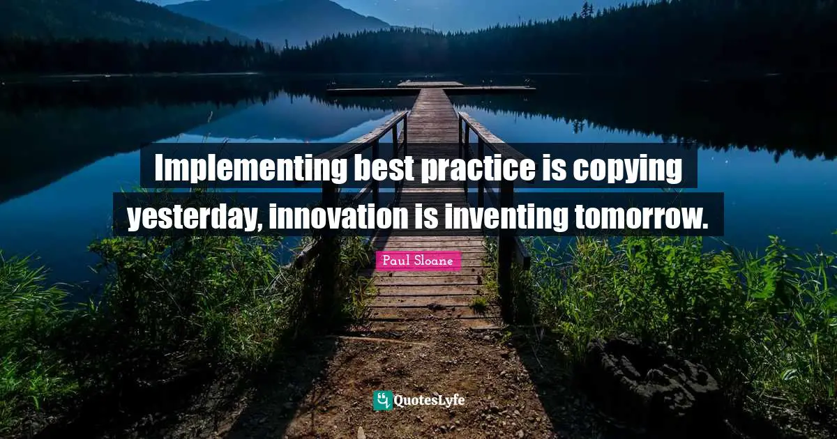 Implementing best practice is copying yesterday, innovation is inventing tomorrow.