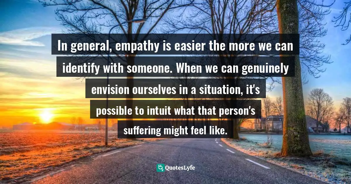 In general, empathy is easier the more we can identify with someone. When we can genuinely envision ourselves in a situation, it's possible to intuit what that person's suffering might feel like.