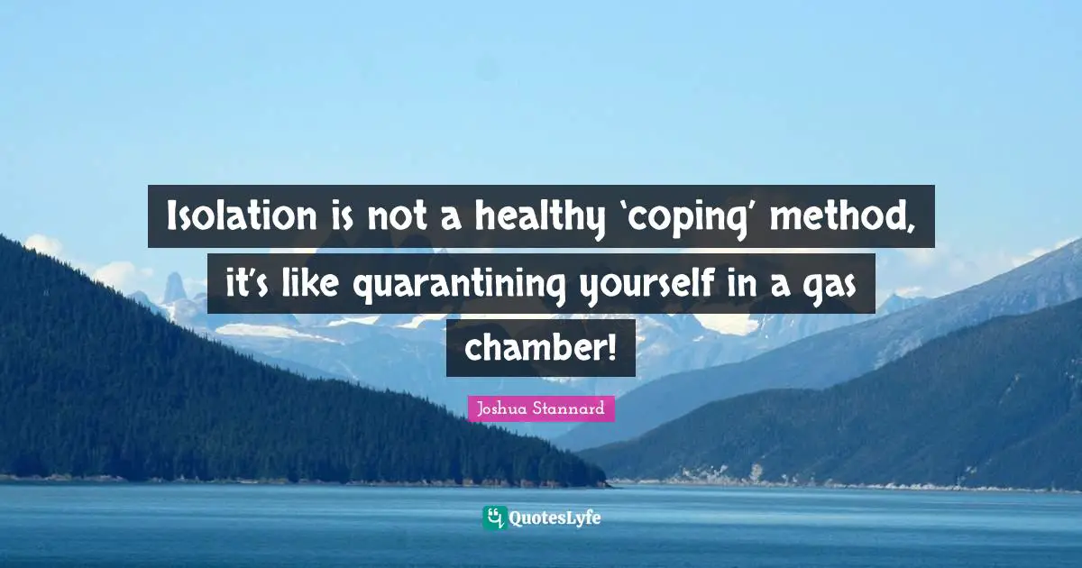 Isolation is not a healthy ‘coping’ method, it’s like quarantining yourself in a gas chamber!