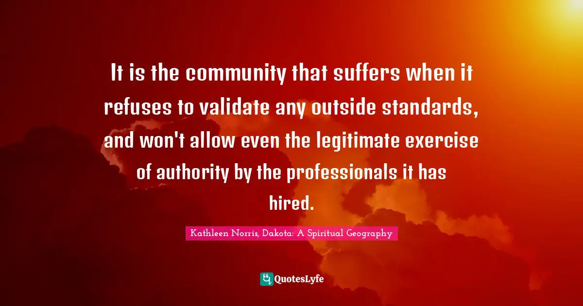 Kathleen Norris Quotes: "It is the community that suffers when it refuses to validate any outside standards, and won't allow even the legitimate exercise of authority by the professionals it has hired."