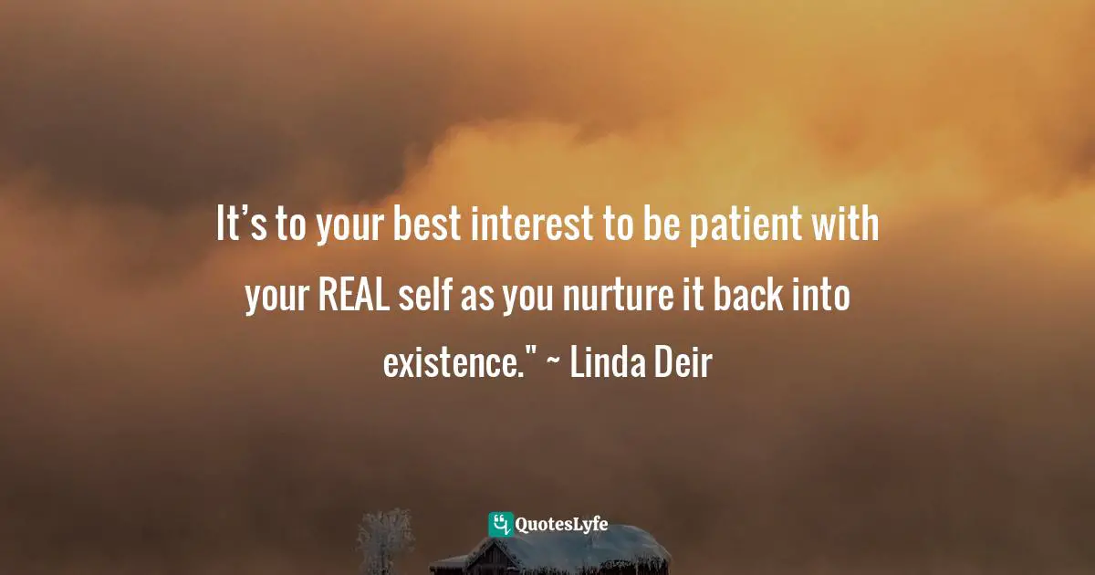 It’s to your best interest to be patient with your REAL self as you nurture it back into existence." ~ Linda Deir