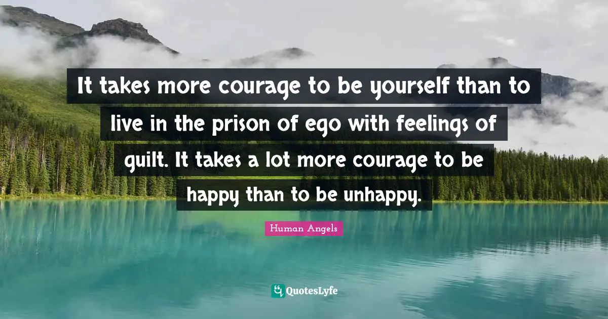 It takes more courage to be yourself than to live in the prison of ego with feelings of guilt. It takes a lot more courage to be happy than to be unhappy.