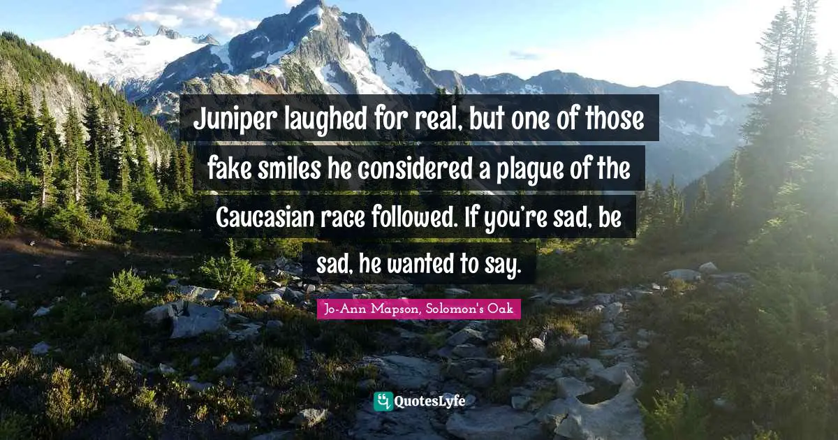 Juniper laughed for real, but one of those fake smiles he considered a plague of the Caucasian race followed. If you’re sad, be sad, he wanted to say.