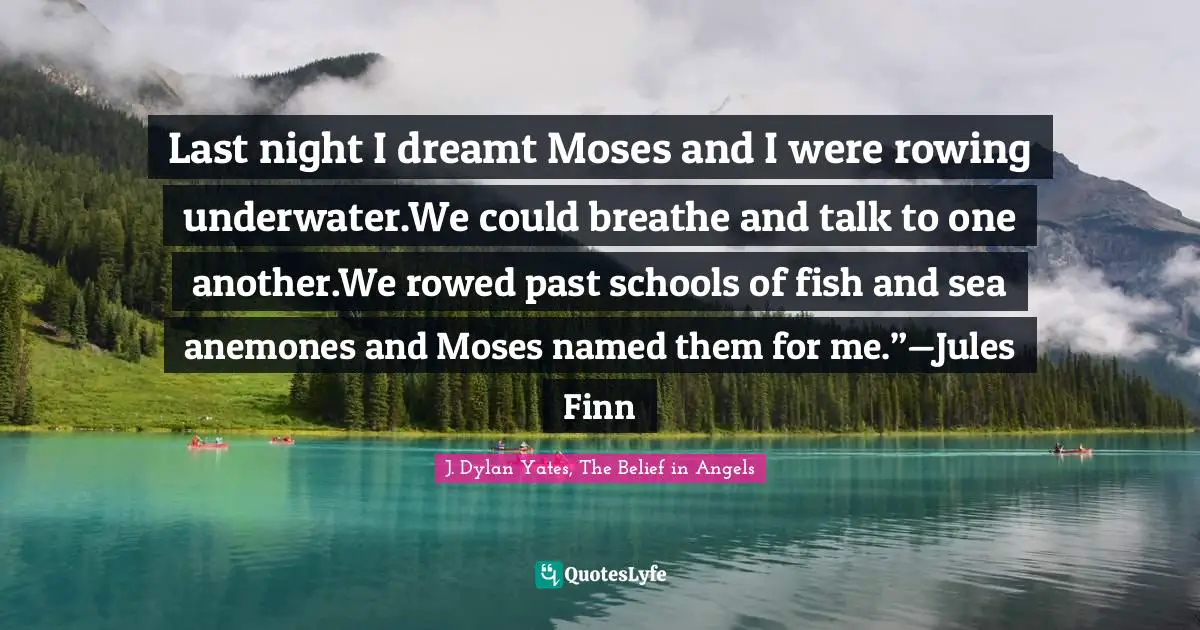 Literary Fiction Quotes: "Last night I dreamt Moses and I were rowing underwater.We could breathe and talk to one another.We rowed past schools of fish and sea anemones and Moses named them for me.”—Jules Finn"