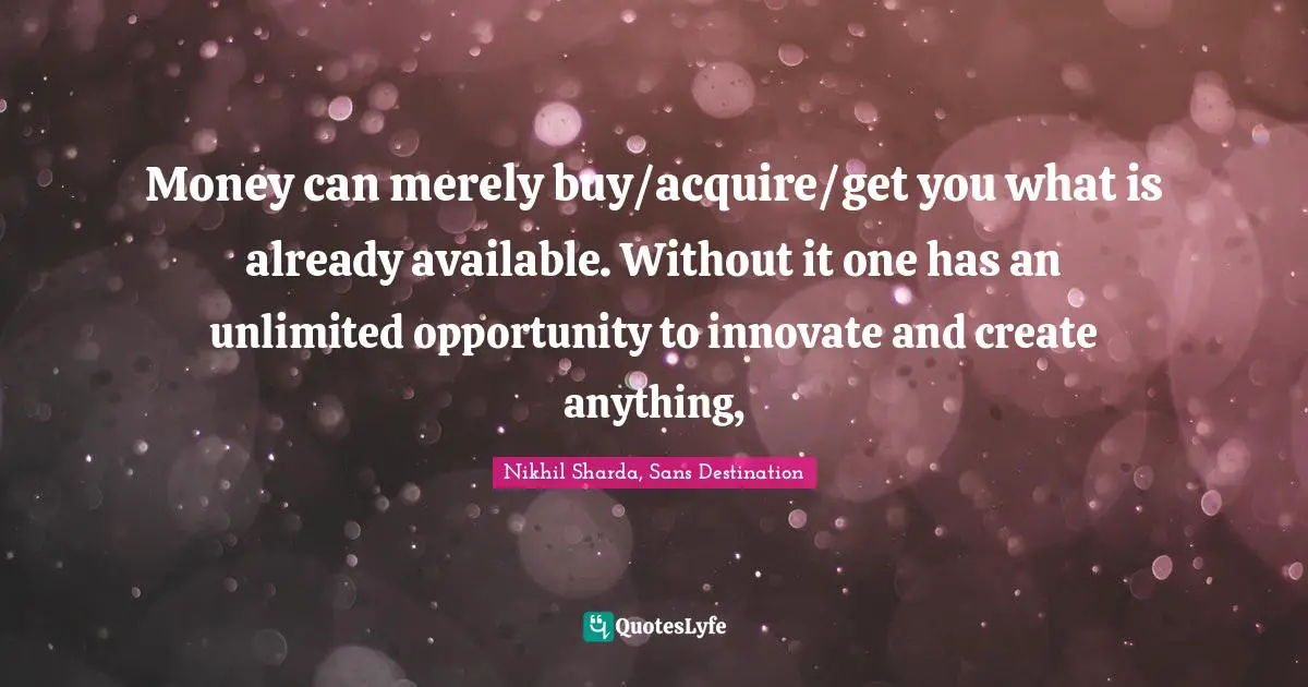 Money can merely buy/acquire/get you what is already available. Without it one has an unlimited opportunity to innovate and create anything, 