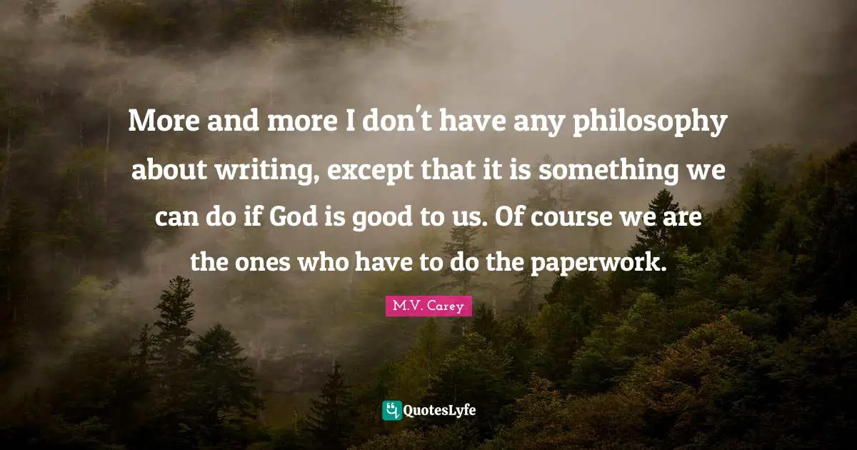 More and more I don't have any philosophy about writing, except that it is something we can do if God is good to us. Of course we are the ones who have to do the paperwork.
