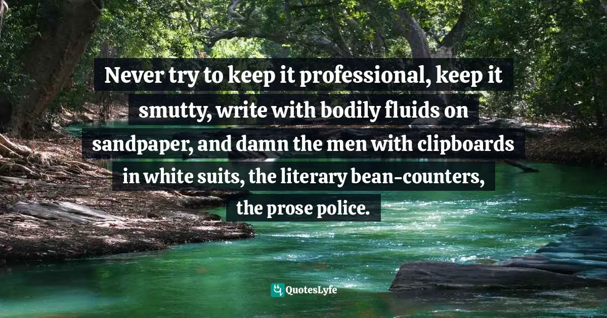 Writing Style Quotes: "Never try to keep it professional, keep it smutty, write with bodily fluids on sandpaper, and damn the men with clipboards in white suits, the literary bean-counters, the prose police."