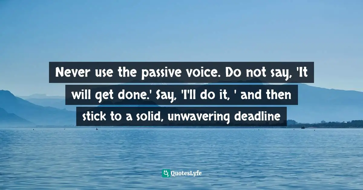 Never use the passive voice. Do not say, 'It will get done.' Say, 'I'll do it, ' and then stick to a solid, unwavering deadline