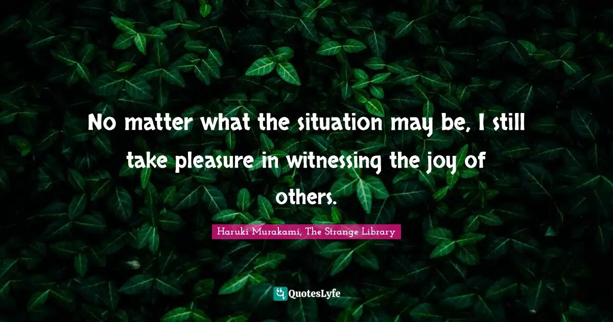 No matter what the situation may be, I still take pleasure in witnessing the joy of others.