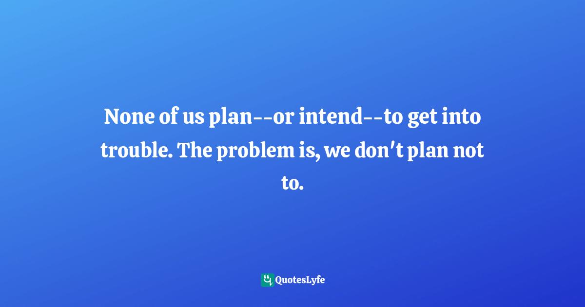 None of us plan--or intend--to get into trouble. The problem is, we don't plan not to.