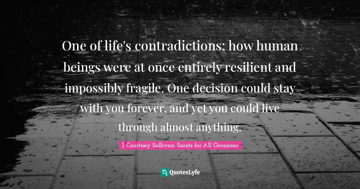 One of life's contradictions: how human beings were at once entirely resilient and impossibly fragile. One decision could stay with you forever, and yet you could live through almost anything.