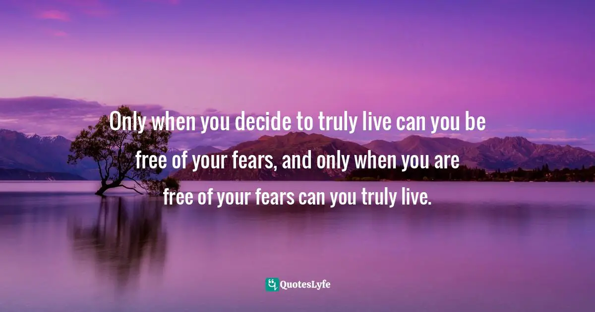 Only when you decide to truly live can you be free of your fears, and only when you are free of your fears can you truly live.