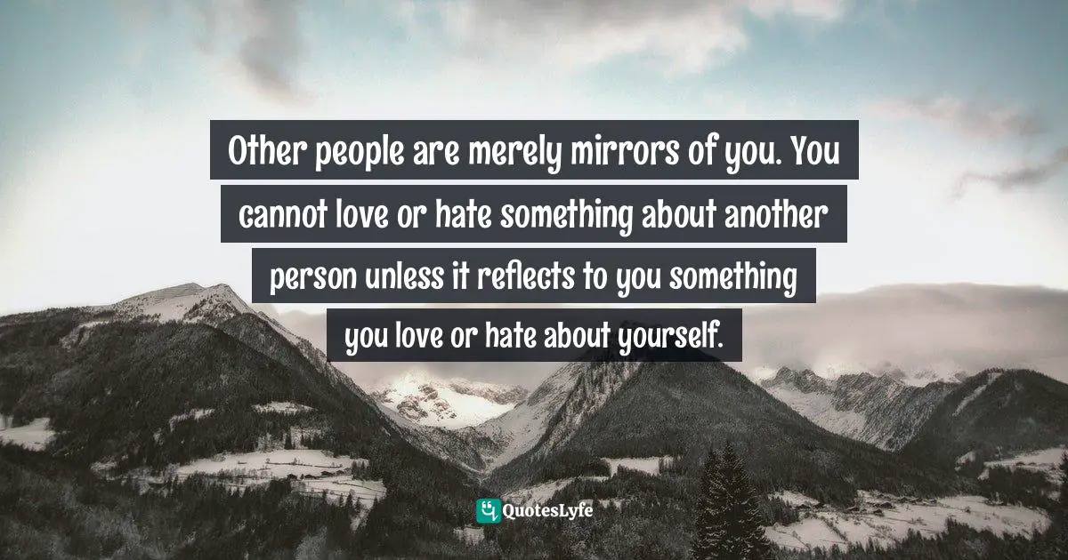 Self Reflection Quotes: "Other people are merely mirrors of you. You cannot love or hate something about another person unless it reflects to you something you love or hate about yourself."