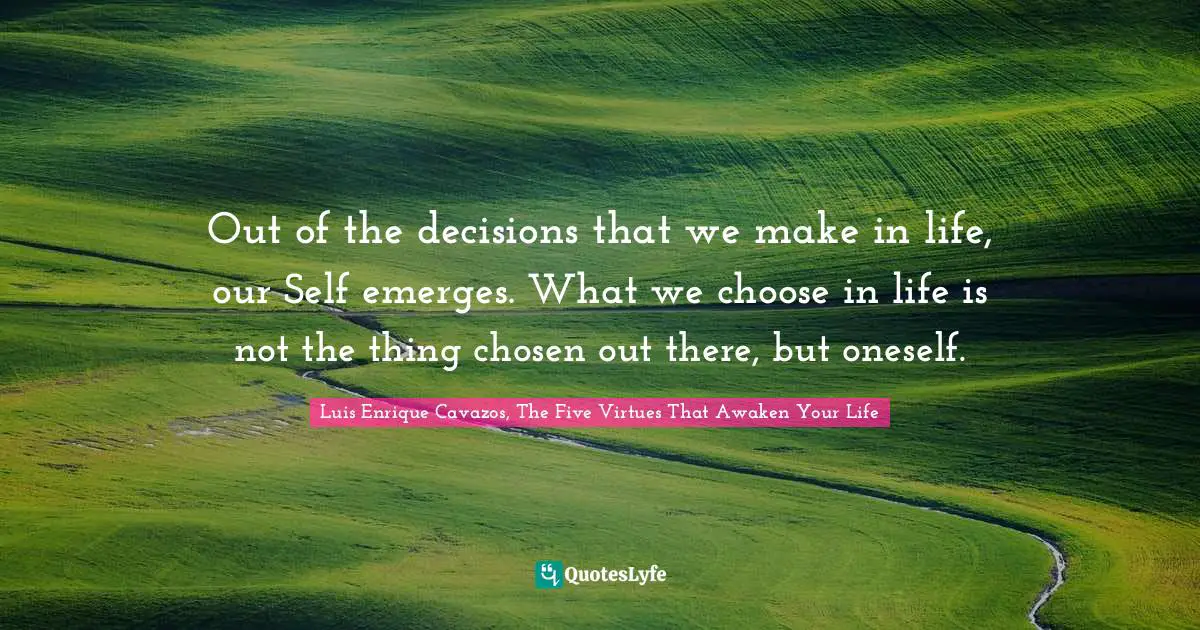 Out of the decisions that we make in life, our Self emerges. What we choose in life is not the thing chosen out there, but oneself.