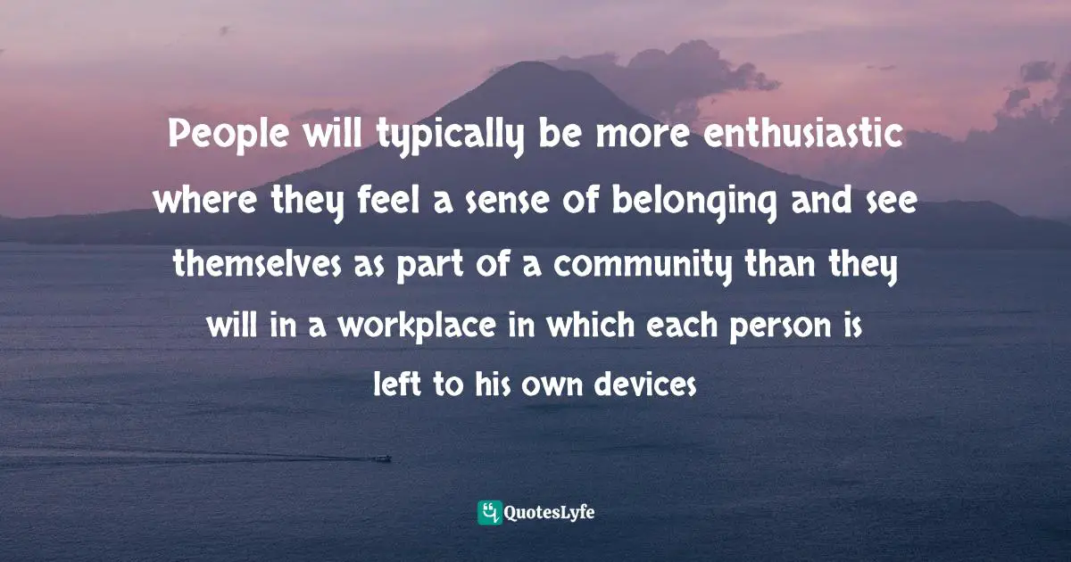People will typically be more enthusiastic where they feel a sense of belonging and see themselves as part of a community than they will in a workplace in which each person is left to his own devices