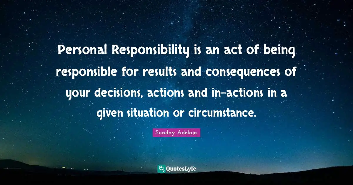 Personal Responsibility is an act of being responsible for results and consequences of your decisions, actions and in-actions in a given situation or circumstance.