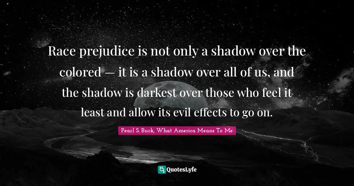 Race prejudice is not only a shadow over the colored — it is a shadow over all of us, and the shadow is darkest over those who feel it least and allow its evil effects to go on.