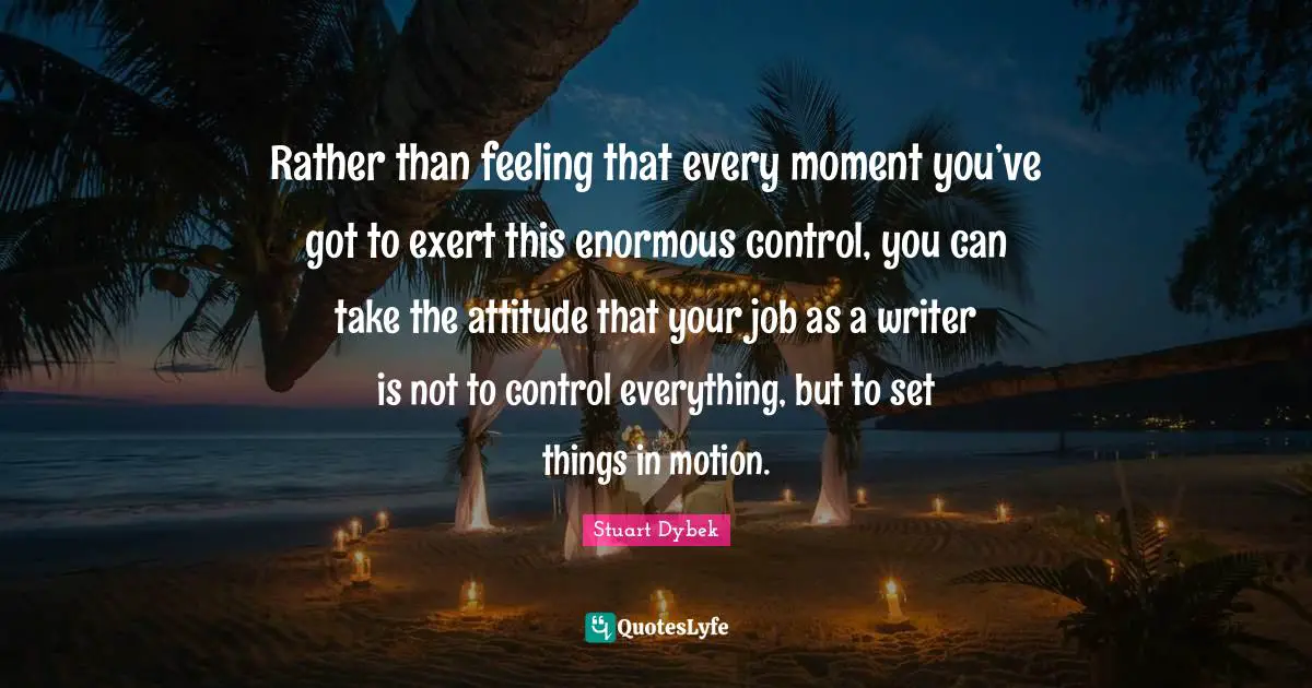 Rather than feeling that every moment you’ve got to exert this enormous control, you can take the attitude that your job as a writer is not to control everything, but to set things in motion.