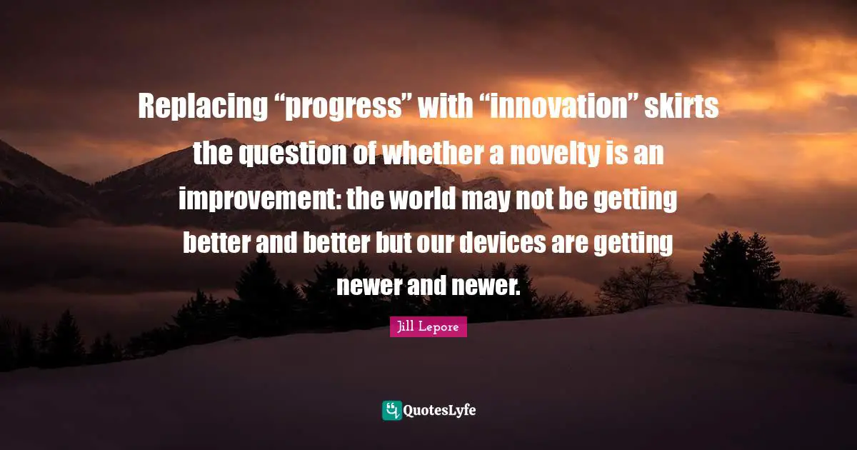 Replacing “progress” with “innovation” skirts the question of whether a novelty is an improvement: the world may not be getting better and better but our devices are getting newer and newer.