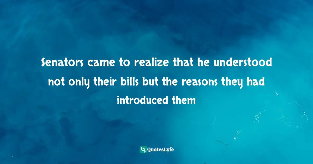 Senators came to realize that he understood not only their bills but the reasons they had introduced them